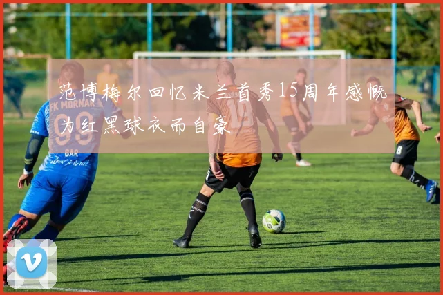范博梅尔回忆米兰首秀15周年感慨为红黑球衣而自豪