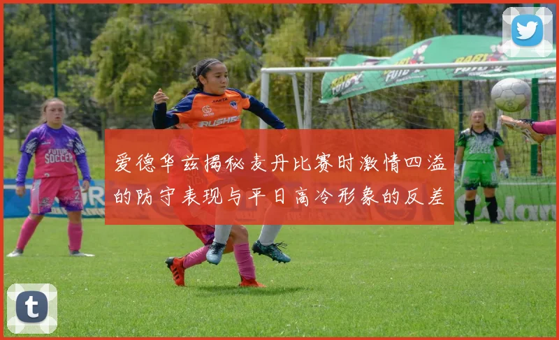 爱德华兹揭秘麦丹比赛时激情四溢的防守表现与平日高冷形象的反差