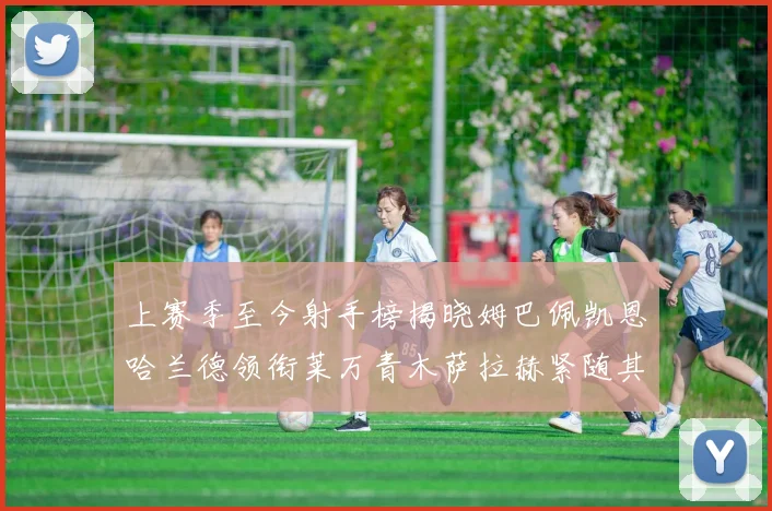 上赛季至今射手榜揭晓姆巴佩凯恩哈兰德领衔莱万青木萨拉赫紧随其后