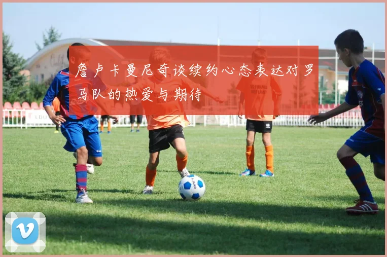詹卢卡曼尼奇谈续约心态表达对罗马队的热爱与期待