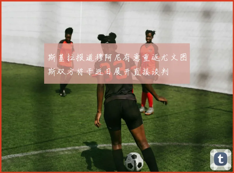 斯基拉报道穆阿尼有意重返尤文图斯双方将于近日展开直接谈判